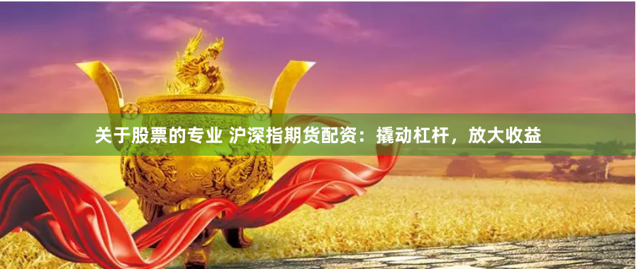 关于股票的专业 沪深指期货配资：撬动杠杆，放大收益