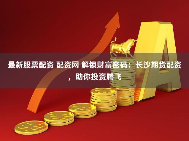 最新股票配资 配资网 解锁财富密码：长沙期货配资，助你投资腾飞