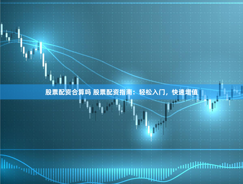 股票配资合算吗 股票配资指南：轻松入门，快速增值
