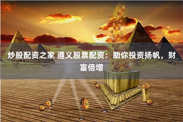 炒股配资之家 遵义股票配资：助你投资扬帆，财富倍增