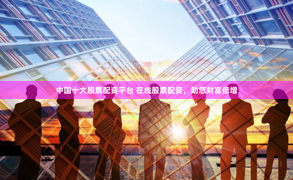 中国十大股票配资平台 在线股票配资，助您财富倍增