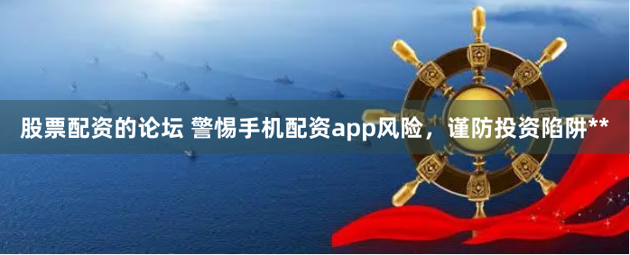 股票配资的论坛 警惕手机配资app风险，谨防投资陷阱**